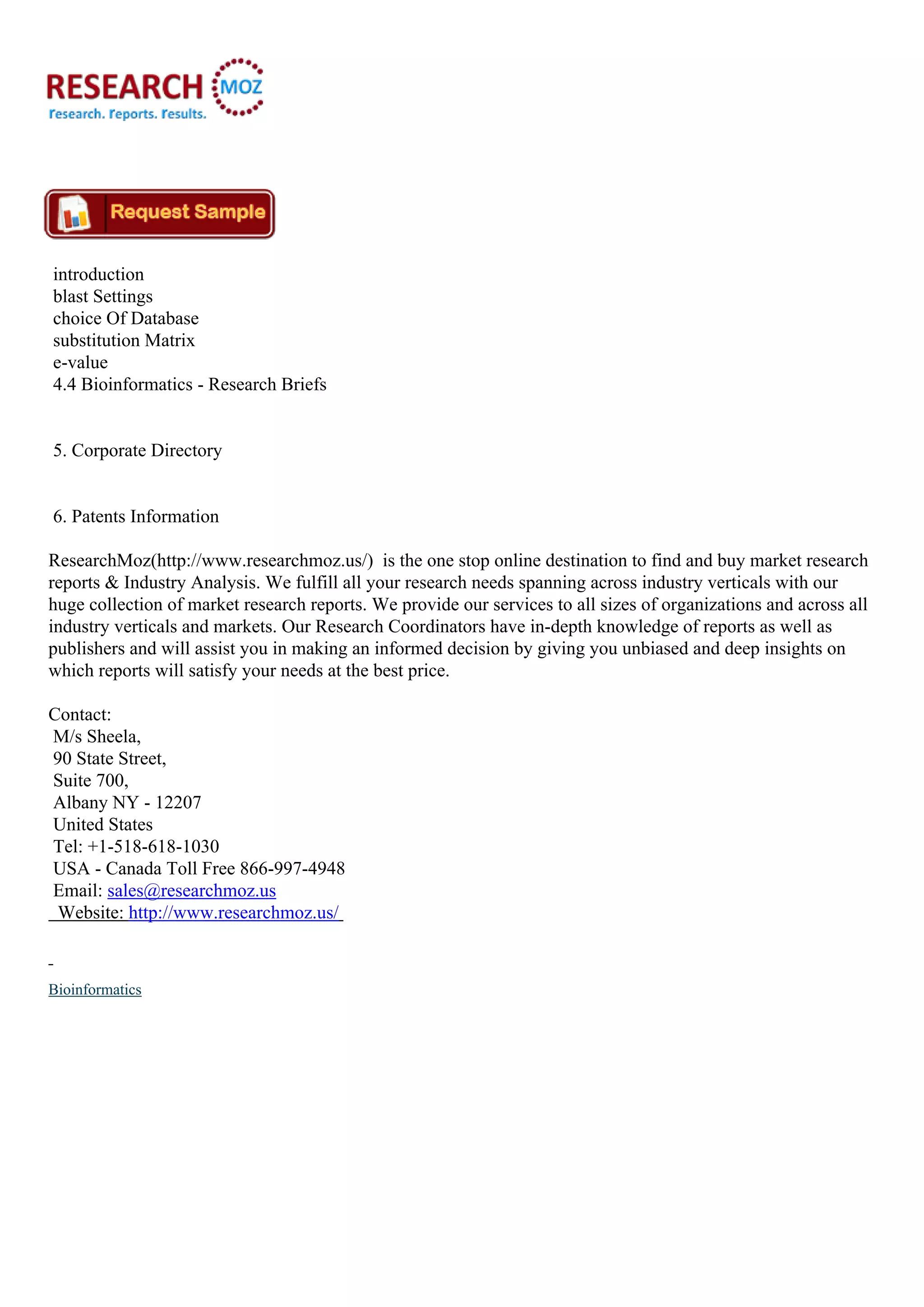 introduction
blast Settings
choice Of Database
substitution Matrix
e-value
4.4 Bioinformatics - Research Briefs
5. Corporate Directory
6. Patents Information
ResearchMoz(http://www.researchmoz.us/) is the one stop online destination to find and buy market research
reports & Industry Analysis. We fulfill all your research needs spanning across industry verticals with our
huge collection of market research reports. We provide our services to all sizes of organizations and across all
industry verticals and markets. Our Research Coordinators have in-depth knowledge of reports as well as
publishers and will assist you in making an informed decision by giving you unbiased and deep insights on
which reports will satisfy your needs at the best price.
Contact:
M/s Sheela,
90 State Street,
Suite 700,
Albany NY - 12207
United States
Tel: +1-518-618-1030
USA - Canada Toll Free 866-997-4948
Email: sales@researchmoz.us
Website: http://www.researchmoz.us/
Bioinformatics
 