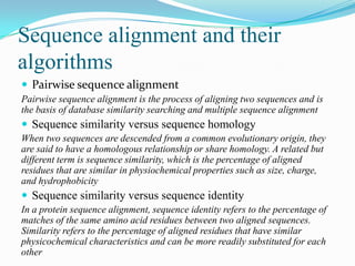 Sequence alignment and their
algorithms
 Pairwise sequence alignment
Pairwise sequence alignment is the process of aligning two sequences and is
the basis of database similarity searching and multiple sequence alignment

 Sequence similarity versus sequence homology
When two sequences are descended from a common evolutionary origin, they
are said to have a homologous relationship or share homology. A related but
different term is sequence similarity, which is the percentage of aligned
residues that are similar in physiochemical properties such as size, charge,
and hydrophobicity

 Sequence similarity versus sequence identity
In a protein sequence alignment, sequence identity refers to the percentage of
matches of the same amino acid residues between two aligned sequences.
Similarity refers to the percentage of aligned residues that have similar
physicochemical characteristics and can be more readily substituted for each
other

 