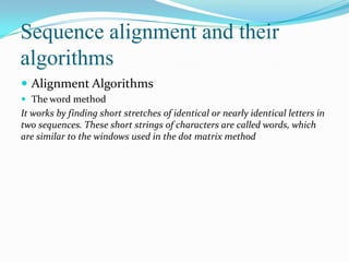Sequence alignment and their
algorithms
 Alignment Algorithms
 The word method

It works by finding short stretches of identical or nearly identical letters in
two sequences. These short strings of characters are called words, which
are similar to the windows used in the dot matrix method

 