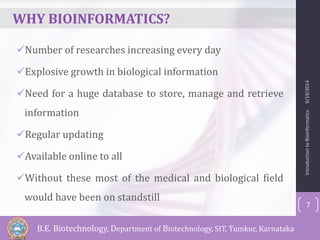 WHY BIOINFORMATICS? 
Number of researches increasing every day 
Explosive growth in biological information 
Need for a huge database to store, manage and retrieve 
information 
Regular updating 
Available online to all 
Without these most of the medical and biological field 
would have been on standstill 
Introduction to Bioinformatics 9/19/2014 
7 
B.E. Biotechnology, Department of Biotechnology, SIT, Tumkur, Karnataka 
 