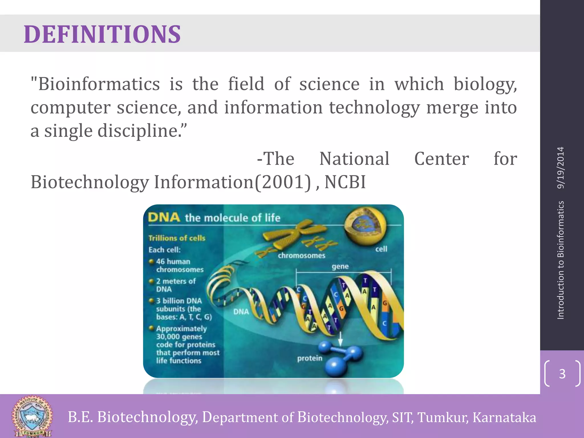 DEFINITIONS 
"Bioinformatics is the field of science in which biology, 
computer science, and information technology merge into 
a single discipline.” 
-The National Center for 
Biotechnology Information(2001) , NCBI 
Introduction to Bioinformatics 9/19/2014 
3 
B.E. Biotechnology, Department of Biotechnology, SIT, Tumkur, Karnataka 
 