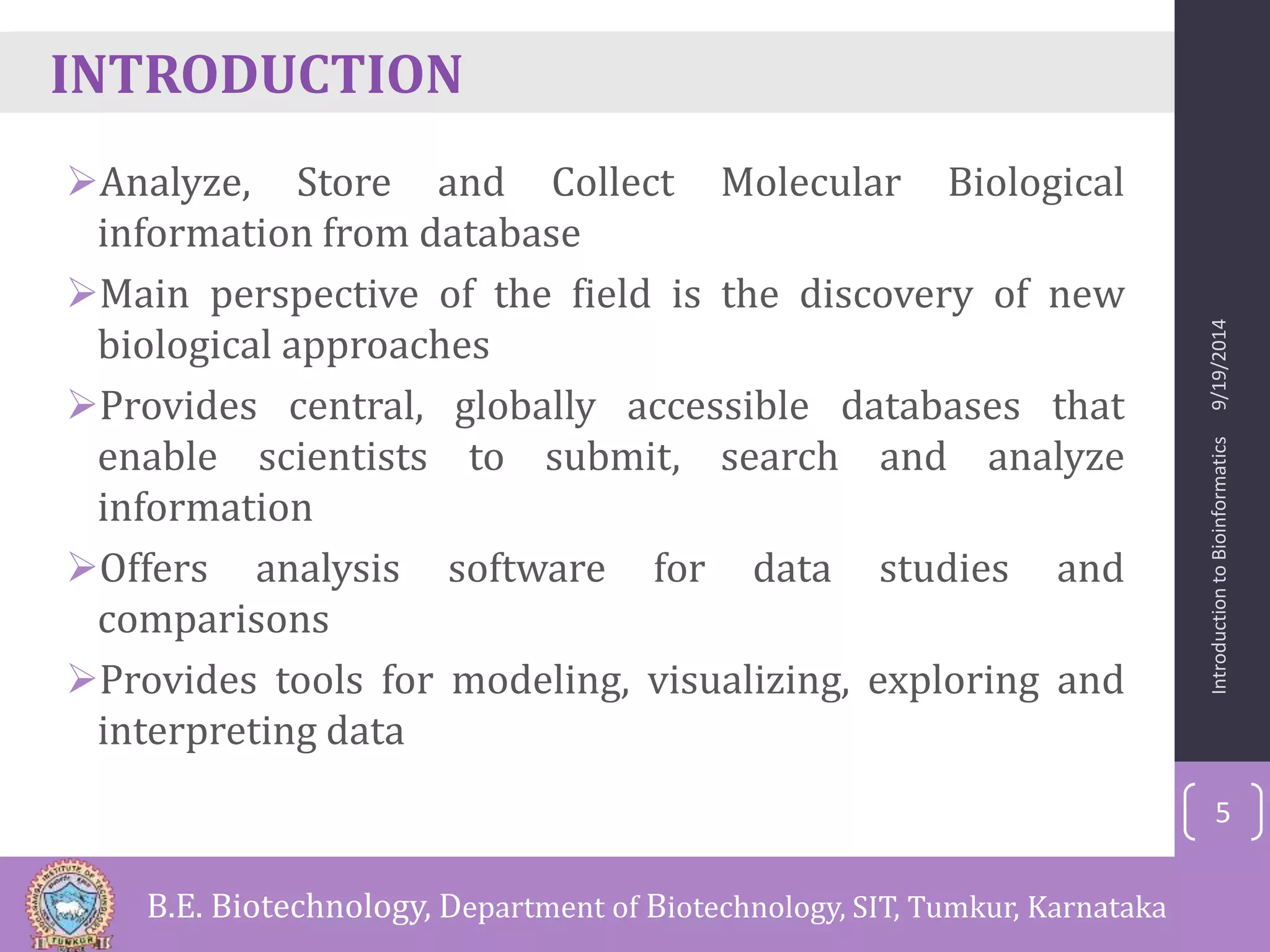 INTRODUCTION 
Analyze, Store and Collect Molecular Biological 
information from database 
Main perspective of the field is the discovery of new 
biological approaches 
Provides central, globally accessible databases that 
enable scientists to submit, search and analyze 
information 
Offers analysis software for data studies and 
comparisons 
Provides tools for modeling, visualizing, exploring and 
interpreting data 
Introduction to Bioinformatics 9/19/2014 
5 
B.E. Biotechnology, Department of Biotechnology, SIT, Tumkur, Karnataka 
 