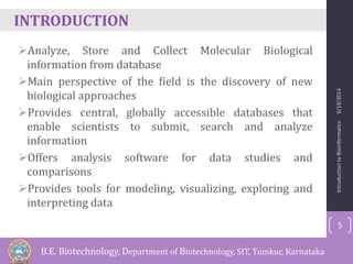 INTRODUCTION 
Analyze, Store and Collect Molecular Biological 
information from database 
Main perspective of the field is the discovery of new 
biological approaches 
Provides central, globally accessible databases that 
enable scientists to submit, search and analyze 
information 
Offers analysis software for data studies and 
comparisons 
Provides tools for modeling, visualizing, exploring and 
interpreting data 
Introduction to Bioinformatics 9/19/2014 
5 
B.E. Biotechnology, Department of Biotechnology, SIT, Tumkur, Karnataka 
 