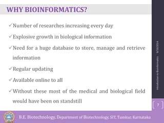 WHY BIOINFORMATICS? 
Number of researches increasing every day 
Explosive growth in biological information 
Need for a huge database to store, manage and retrieve 
information 
Regular updating 
Available online to all 
Without these most of the medical and biological field 
would have been on standstill 
Introduction to Bioinformatics 9/19/2014 
7 
B.E. Biotechnology, Department of Biotechnology, SIT, Tumkur, Karnataka 
 