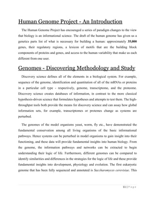 11 | P a g e
Human Genome Project - An Introduction
The Human Genome Project has encouraged a series of paradigm changes to the view
that biology is an informational science. The draft of the human genome has given us a
genetics parts list of what is necessary for building a human: approximately 35,000
genes, their regulatory regions, a lexicon of motifs that are the building block
components of proteins and genes, and access to the human variability that make us each
different from one user.
Genomes - Discovering Methodology and Study
Discovery science defines all of the elements in a biological system. For example,
sequence of the genome, identification and quantitation of all of the mRNAs or proteins
in a particular cell type - respectively, genome, transcriptome, and the proteome.
Discovery science creates databases of information, in contrast to the more classical
hypothesis-driven science that formulates hypotheses and attempts to test them. The high-
throughput tools both provide the means for discovery science and can assay how global
information sets, for example, transcriptomes or protemes change as systems are
perturbed.
The genomes of the model organisms yeast, worm, fly etc., have demonstrated the
fundamental conservation among all living organisms of the basic informational
pathways. Hence systems can be perturbed in model organisms to gain insight into their
functioning, and these data will provide fundamental insights into human biology. From
the genome, the information pathways and networks can be extracted to begin
understanding their logic of life. Furthermore, different genomes can be compared to
identify similarities and differences in the strategies for the logic of life and these provide
fundamental insights into development, physiology and evolution. The first eukaryotic
genome that has been fully sequenced and annotated is Saccharomyces cerevisiae. This
 