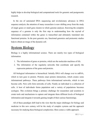 12 | P a g e
highly helps to develop biological and computational tools for genomic and postgenomic
research.
In the era of automated DNA sequencing and revolutionary advances in DNA
sequence analysis, the attention of many researchers is now shifting away from the study
of single genes or small gene clusters to whole genome analyses. Knowing the complete
sequence of a genome is only the first step in understanding how the myriad of
information contained within the genes is transcribed and ultimately translated into
functional proteins. In the post genomic era, functional genomics and proteomic studies
help to obtain an image of the dynamic cell.
System Biology
Biology is a highly informational science. There are mainly two types of biological
information.
1. The information of genes or proteins, which are the molecular machines of life.
2. The information of the regularity networks that coordinate and specify the
expression patterns of the genes and proteins.
All biological information is hierarchical. Initially DNA will change over to mRNA,
which in turn goes to protein. Proteins enact protein interactions, which creates some
informational pathways. These pathways form informational networks, which in turn
become cells. Now cells form networks of cells. Finally an individual is a collection of
cells. A host of individuals forms population and a variety of populations becomes
ecologies. This evolution brings a primary challenge for researchers and scientists to
create tools and mechanisms to capture and integrate these different levels of biological
information and integrate it towards gaining insight of their curious functionings.
All of these paradigm shift lead to the view that the major challenges for biology and
medicine in this new century will be the study of complex systems and the approach
necessary for studying these biological complexities. Here comes a viable approach.
 