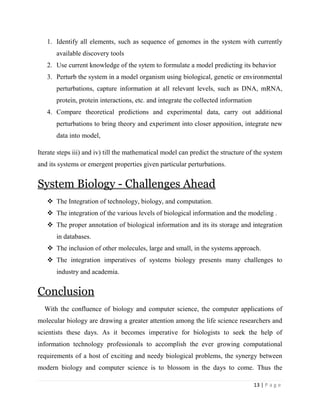 13 | P a g e
1. Identify all elements, such as sequence of genomes in the system with currently
available discovery tools
2. Use current knowledge of the sytem to formulate a model predicting its behavior
3. Perturb the system in a model organism using biological, genetic or environmental
perturbations, capture information at all relevant levels, such as DNA, mRNA,
protein, protein interactions, etc. and integrate the collected information
4. Compare theoretical predictions and experimental data, carry out additional
perturbations to bring theory and experiment into closer apposition, integrate new
data into model,
Iterate steps iii) and iv) till the mathematical model can predict the structure of the system
and its systems or emergent properties given particular perturbations.
System Biology - Challenges Ahead
 The Integration of technology, biology, and computation.
 The integration of the various levels of biological information and the modeling .
 The proper annotation of biological information and its its storage and integration
in databases.
 The inclusion of other molecules, large and small, in the systems approach.
 The integration imperatives of systems biology presents many challenges to
industry and academia.
Conclusion
With the confluence of biology and computer science, the computer applications of
molecular biology are drawing a greater attention among the life science researchers and
scientists these days. As it becomes imperative for biologists to seek the help of
information technology professionals to accomplish the ever growing computational
requirements of a host of exciting and needy biological problems, the synergy between
modern biology and computer science is to blossom in the days to come. Thus the
 