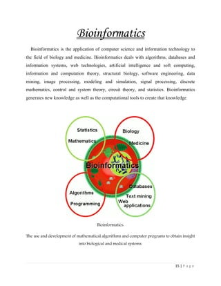 15 | P a g e
Bioinformatics
Bioinformatics is the application of computer science and information technology to
the field of biology and medicine. Bioinformatics deals with algorithms, databases and
information systems, web technologies, artificial intelligence and soft computing,
information and computation theory, structural biology, software engineering, data
mining, image processing, modeling and simulation, signal processing, discrete
mathematics, control and system theory, circuit theory, and statistics. Bioinformatics
generates new knowledge as well as the computational tools to create that knowledge.
Bioinformatics:
The use and development of mathematical algorithms and computer programs to obtain insight
into biological and medical systems.
 