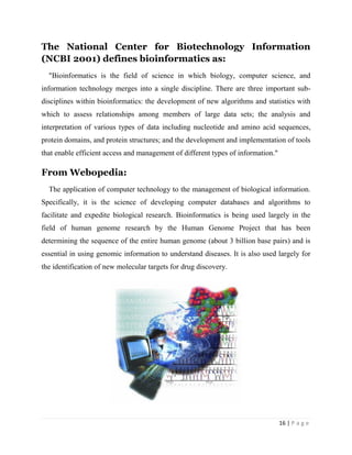 16 | P a g e
The National Center for Biotechnology Information
(NCBI 2001) defines bioinformatics as:
"Bioinformatics is the field of science in which biology, computer science, and
information technology merges into a single discipline. There are three important sub-
disciplines within bioinformatics: the development of new algorithms and statistics with
which to assess relationships among members of large data sets; the analysis and
interpretation of various types of data including nucleotide and amino acid sequences,
protein domains, and protein structures; and the development and implementation of tools
that enable efficient access and management of different types of information."
From Webopedia:
The application of computer technology to the management of biological information.
Specifically, it is the science of developing computer databases and algorithms to
facilitate and expedite biological research. Bioinformatics is being used largely in the
field of human genome research by the Human Genome Project that has been
determining the sequence of the entire human genome (about 3 billion base pairs) and is
essential in using genomic information to understand diseases. It is also used largely for
the identification of new molecular targets for drug discovery.
 
