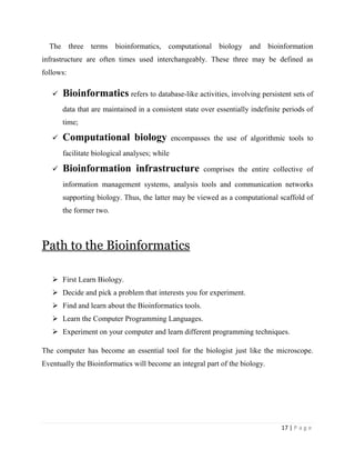 17 | P a g e
The three terms bioinformatics, computational biology and bioinformation
infrastructure are often times used interchangeably. These three may be defined as
follows:
 Bioinformatics refers to database-like activities, involving persistent sets of
data that are maintained in a consistent state over essentially indefinite periods of
time;
 Computational biology encompasses the use of algorithmic tools to
facilitate biological analyses; while
 Bioinformation infrastructure comprises the entire collective of
information management systems, analysis tools and communication networks
supporting biology. Thus, the latter may be viewed as a computational scaffold of
the former two.
Path to the Bioinformatics
 First Learn Biology.
 Decide and pick a problem that interests you for experiment.
 Find and learn about the Bioinformatics tools.
 Learn the Computer Programming Languages.
 Experiment on your computer and learn different programming techniques.
The computer has become an essential tool for the biologist just like the microscope.
Eventually the Bioinformatics will become an integral part of the biology.
 