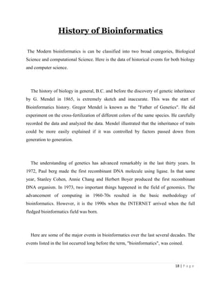 18 | P a g e
History of Bioinformatics
The Modern bioinformatics is can be classified into two broad categories, Biological
Science and computational Science. Here is the data of historical events for both biology
and computer science.
The history of biology in general, B.C. and before the discovery of genetic inheritance
by G. Mendel in 1865, is extremely sketch and inaccurate. This was the start of
Bioinformatics history. Gregor Mendel is known as the "Father of Genetics". He did
experiment on the cross-fertilization of different colors of the same species. He carefully
recorded the data and analyzed the data. Mendel illustrated that the inheritance of traits
could be more easily explained if it was controlled by factors passed down from
generation to generation.
The understanding of genetics has advanced remarkably in the last thirty years. In
1972, Paul berg made the first recombinant DNA molecule using ligase. In that same
year, Stanley Cohen, Annie Chang and Herbert Boyer produced the first recombinant
DNA organism. In 1973, two important things happened in the field of genomics. The
advancement of computing in 1960-70s resulted in the basic methodology of
bioinformatics. However, it is the 1990s when the INTERNET arrived when the full
fledged bioinformatics field was born.
Here are some of the major events in bioinformatics over the last several decades. The
events listed in the list occurred long before the term, "bioinformatics", was coined.
 