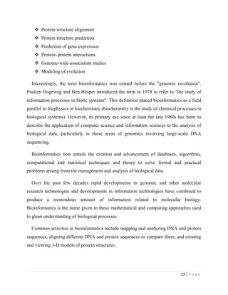 23 | P a g e
 Protein structure alignment
 Protein structure prediction
 Prediction of gene expression
 Protein–protein interactions
 Genome-wide association studies
 Modeling of evolution
Interestingly, the term bioinformatics was coined before the "genomic revolution".
Paulien Hogeweg and Ben Hesper introduced the term in 1978 to refer to "the study of
information processes in biotic systems". This definition placed bioinformatics as a field
parallel to biophysics or biochemistry (biochemistry is the study of chemical processes in
biological systems). However, its primary use since at least the late 1980s has been to
describe the application of computer science and information sciences to the analysis of
biological data, particularly in those areas of genomics involving large-scale DNA
sequencing.
Bioinformatics now entails the creation and advancement of databases, algorithms,
computational and statistical techniques and theory to solve formal and practical
problems arising from the management and analysis of biological data.
Over the past few decades rapid developments in genomic and other molecular
research technologies and developments in information technologies have combined to
produce a tremendous amount of information related to molecular biology.
Bioinformatics is the name given to these mathematical and computing approaches used
to glean understanding of biological processes.
Common activities in bioinformatics include mapping and analyzing DNA and protein
sequences, aligning different DNA and protein sequences to compare them, and creating
and viewing 3-D models of protein structures.
 