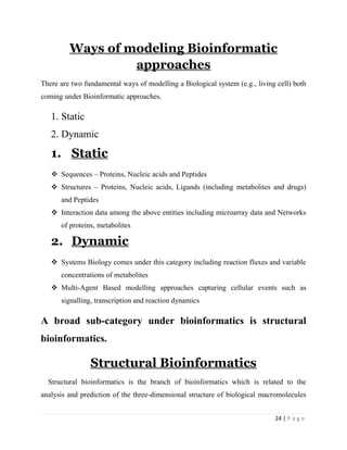 24 | P a g e
Ways of modeling Bioinformatic
approaches
There are two fundamental ways of modelling a Biological system (e.g., living cell) both
coming under Bioinformatic approaches.
1. Static
2. Dynamic
1. Static
 Sequences – Proteins, Nucleic acids and Peptides
 Structures – Proteins, Nucleic acids, Ligands (including metabolites and drugs)
and Peptides
 Interaction data among the above entities including microarray data and Networks
of proteins, metabolites
2. Dynamic
 Systems Biology comes under this category including reaction fluxes and variable
concentrations of metabolites
 Multi-Agent Based modelling approaches capturing cellular events such as
signalling, transcription and reaction dynamics
A broad sub-category under bioinformatics is structural
bioinformatics.
Structural Bioinformatics
Structural bioinformatics is the branch of bioinformatics which is related to the
analysis and prediction of the three-dimensional structure of biological macromolecules
 
