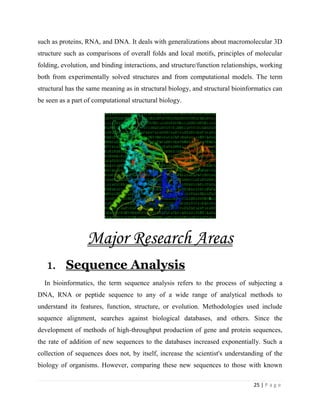 25 | P a g e
such as proteins, RNA, and DNA. It deals with generalizations about macromolecular 3D
structure such as comparisons of overall folds and local motifs, principles of molecular
folding, evolution, and binding interactions, and structure/function relationships, working
both from experimentally solved structures and from computational models. The term
structural has the same meaning as in structural biology, and structural bioinformatics can
be seen as a part of computational structural biology.
Major Research Areas
1. Sequence Analysis
In bioinformatics, the term sequence analysis refers to the process of subjecting a
DNA, RNA or peptide sequence to any of a wide range of analytical methods to
understand its features, function, structure, or evolution. Methodologies used include
sequence alignment, searches against biological databases, and others. Since the
development of methods of high-throughput production of gene and protein sequences,
the rate of addition of new sequences to the databases increased exponentially. Such a
collection of sequences does not, by itself, increase the scientist's understanding of the
biology of organisms. However, comparing these new sequences to those with known
 