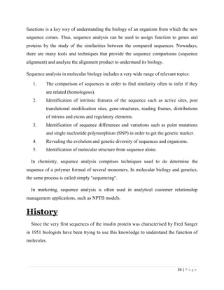26 | P a g e
functions is a key way of understanding the biology of an organism from which the new
sequence comes. Thus, sequence analysis can be used to assign function to genes and
proteins by the study of the similarities between the compared sequences. Nowadays,
there are many tools and techniques that provide the sequence comparisons (sequence
alignment) and analyze the alignment product to understand its biology.
Sequence analysis in molecular biology includes a very wide range of relevant topics:
1. The comparison of sequences in order to find similarity often to infer if they
are related (homologous).
2. Identification of intrinsic features of the sequence such as active sites, post
translational modification sites, gene-structures, reading frames, distributions
of introns and exons and regulatory elements.
3. Identification of sequence differences and variations such as point mutations
and single nucleotide polymorphism (SNP) in order to get the genetic marker.
4. Revealing the evolution and genetic diversity of sequences and organisms.
5. Identification of molecular structure from sequence alone.
In chemistry, sequence analysis comprises techniques used to do determine the
sequence of a polymer formed of several monomers. In molecular biology and genetics,
the same process is called simply "sequencing".
In marketing, sequence analysis is often used in analytical customer relationship
management applications, such as NPTB models.
History
Since the very first sequences of the insulin protein was characterised by Fred Sanger
in 1951 biologists have been trying to use this knowledge to understand the function of
molecules.
 