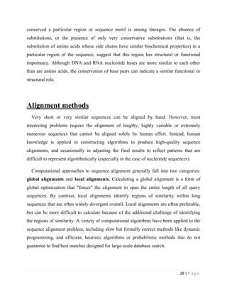 28 | P a g e
conserved a particular region or sequence motif is among lineages. The absence of
substitutions, or the presence of only very conservative substitutions (that is, the
substitution of amino acids whose side chains have similar biochemical properties) in a
particular region of the sequence, suggest that this region has structural or functional
importance. Although DNA and RNA nucleotide bases are more similar to each other
than are amino acids, the conservation of base pairs can indicate a similar functional or
structural role.
Alignment methods
Very short or very similar sequences can be aligned by hand. However, most
interesting problems require the alignment of lengthy, highly variable or extremely
numerous sequences that cannot be aligned solely by human effort. Instead, human
knowledge is applied in constructing algorithms to produce high-quality sequence
alignments, and occasionally in adjusting the final results to reflect patterns that are
difficult to represent algorithmically (especially in the case of nucleotide sequences).
Computational approaches to sequence alignment generally fall into two categories:
global alignments and local alignments. Calculating a global alignment is a form of
global optimization that "forces" the alignment to span the entire length of all query
sequences. By contrast, local alignments identify regions of similarity within long
sequences that are often widely divergent overall. Local alignments are often preferable,
but can be more difficult to calculate because of the additional challenge of identifying
the regions of similarity. A variety of computational algorithms have been applied to the
sequence alignment problem, including slow but formally correct methods like dynamic
programming, and efficient, heuristic algorithms or probabilistic methods that do not
guarantee to find best matches designed for large-scale database search.
 
