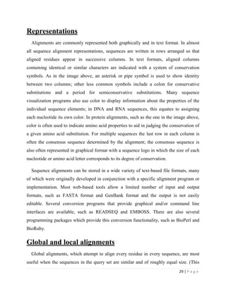 29 | P a g e
Representations
Alignments are commonly represented both graphically and in text format. In almost
all sequence alignment representations, sequences are written in rows arranged so that
aligned residues appear in successive columns. In text formats, aligned columns
containing identical or similar characters are indicated with a system of conservation
symbols. As in the image above, an asterisk or pipe symbol is used to show identity
between two columns; other less common symbols include a colon for conservative
substitutions and a period for semiconservative substitutions. Many sequence
visualization programs also use color to display information about the properties of the
individual sequence elements; in DNA and RNA sequences, this equates to assigning
each nucleotide its own color. In protein alignments, such as the one in the image above,
color is often used to indicate amino acid properties to aid in judging the conservation of
a given amino acid substitution. For multiple sequences the last row in each column is
often the consensus sequence determined by the alignment; the consensus sequence is
also often represented in graphical format with a sequence logo in which the size of each
nucleotide or amino acid letter corresponds to its degree of conservation.
Sequence alignments can be stored in a wide variety of text-based file formats, many
of which were originally developed in conjunction with a specific alignment program or
implementation. Most web-based tools allow a limited number of input and output
formats, such as FASTA format and GenBank format and the output is not easily
editable. Several conversion programs that provide graphical and/or command line
interfaces are available, such as READSEQ and EMBOSS. There are also several
programming packages which provide this conversion functionality, such as BioPerl and
BioRuby.
Global and local alignments
Global alignments, which attempt to align every residue in every sequence, are most
useful when the sequences in the query set are similar and of roughly equal size. (This
 