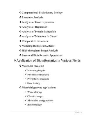 3 | P a g e
Computational Evolutionary Biology
Literature Analysis
Analysis of Gene Expression
Analysis of Regulation
Analysis of Protein Expression
Analysis of Mutations in Cancer
Comparative Genomics
Modeling Biological Systems
High-throughput Image Analysis
Structural Bioinformatic Approaches
Application of Bioinformatics in Various Fields
Molecular medicine
 More drug targets
 Personalised medicine
 Preventative medicine
 Gene therapy
Microbial genome applications
 Waste cleanup
 Climate change
 Alternative energy sources
 Biotechnology
 