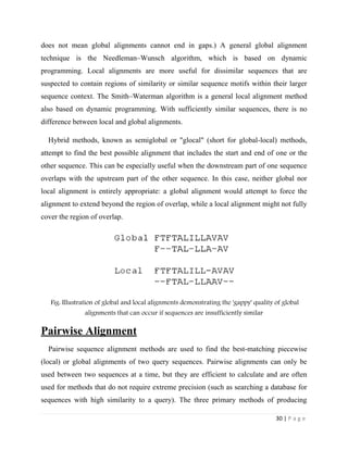 30 | P a g e
does not mean global alignments cannot end in gaps.) A general global alignment
technique is the Needleman–Wunsch algorithm, which is based on dynamic
programming. Local alignments are more useful for dissimilar sequences that are
suspected to contain regions of similarity or similar sequence motifs within their larger
sequence context. The Smith–Waterman algorithm is a general local alignment method
also based on dynamic programming. With sufficiently similar sequences, there is no
difference between local and global alignments.
Hybrid methods, known as semiglobal or "glocal" (short for global-local) methods,
attempt to find the best possible alignment that includes the start and end of one or the
other sequence. This can be especially useful when the downstream part of one sequence
overlaps with the upstream part of the other sequence. In this case, neither global nor
local alignment is entirely appropriate: a global alignment would attempt to force the
alignment to extend beyond the region of overlap, while a local alignment might not fully
cover the region of overlap.
Fig: Illustration of global and local alignments demonstrating the 'gappy' quality of global
alignments that can occur if sequences are insufficiently similar
Pairwise Alignment
Pairwise sequence alignment methods are used to find the best-matching piecewise
(local) or global alignments of two query sequences. Pairwise alignments can only be
used between two sequences at a time, but they are efficient to calculate and are often
used for methods that do not require extreme precision (such as searching a database for
sequences with high similarity to a query). The three primary methods of producing
 