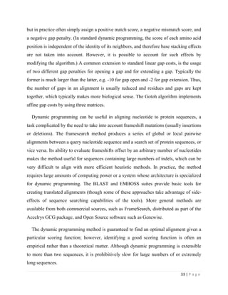 33 | P a g e
but in practice often simply assign a positive match score, a negative mismatch score, and
a negative gap penalty. (In standard dynamic programming, the score of each amino acid
position is independent of the identity of its neighbors, and therefore base stacking effects
are not taken into account. However, it is possible to account for such effects by
modifying the algorithm.) A common extension to standard linear gap costs, is the usage
of two different gap penalties for opening a gap and for extending a gap. Typically the
former is much larger than the latter, e.g. -10 for gap open and -2 for gap extension. Thus,
the number of gaps in an alignment is usually reduced and residues and gaps are kept
together, which typically makes more biological sense. The Gotoh algorithm implements
affine gap costs by using three matrices.
Dynamic programming can be useful in aligning nucleotide to protein sequences, a
task complicated by the need to take into account frameshift mutations (usually insertions
or deletions). The framesearch method produces a series of global or local pairwise
alignments between a query nucleotide sequence and a search set of protein sequences, or
vice versa. Its ability to evaluate frameshifts offset by an arbitrary number of nucleotides
makes the method useful for sequences containing large numbers of indels, which can be
very difficult to align with more efficient heuristic methods. In practice, the method
requires large amounts of computing power or a system whose architecture is specialized
for dynamic programming. The BLAST and EMBOSS suites provide basic tools for
creating translated alignments (though some of these approaches take advantage of side-
effects of sequence searching capabilities of the tools). More general methods are
available from both commercial sources, such as FrameSearch, distributed as part of the
Accelrys GCG package, and Open Source software such as Genewise.
The dynamic programming method is guaranteed to find an optimal alignment given a
particular scoring function; however, identifying a good scoring function is often an
empirical rather than a theoretical matter. Although dynamic programming is extensible
to more than two sequences, it is prohibitively slow for large numbers of or extremely
long sequences.
 