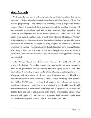 34 | P a g e
Word Methods
Word methods, also known as k-tuple methods, are heuristic methods that are not
guaranteed to find an optimal alignment solution, but are significantly more efficient than
dynamic programming. These methods are especially useful in large-scale database
searches where it is understood that a large proportion of the candidate sequences will
have essentially no significant match with the query sequence. Word methods are best
known for their implementation in the database search tools FASTA and the BLAST
family. Word methods identify a series of short, nonoverlapping subsequences ("words")
in the query sequence that are then matched to candidate database sequences. The relative
positions of the word in the two sequences being compared are subtracted to obtain an
offset; this will indicate a region of alignment if multiple distinct words produce the same
offset. Only if this region is detected do these methods apply more sensitive alignment
criteria; thus, many unnecessary comparisons with sequences of no appreciable similarity
are eliminated.
In the FASTA method, the user defines a value k to use as the word length with which
to search the database. The method is slower but more sensitive at lower values of k,
which are also preferred for searches involving a very short query sequence. The BLAST
family of search methods provides a number of algorithms optimized for particular types
of queries, such as searching for distantly related sequence matches. BLAST was
developed to provide a faster alternative to FASTA without sacrificing much accuracy;
like FASTA, BLAST uses a word search of length k, but evaluates only the most
significant word matches, rather than every word match as does FASTA. Most BLAST
implementations use a fixed default word length that is optimized for the query and
database type, and that is changed only under special circumstances, such as when
searching with repetitive or very short query sequences. Implementations can be found
via a number of web portals, such as EMBL FASTA and NCBI BLAST.
 