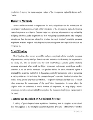 37 | P a g e
prediction. A slower but more accurate variant of the progressive method is known as T-
Coffee.
Iterative Methods
Iterative methods attempt to improve on the heavy dependence on the accuracy of the
initial pairwise alignments, which is the weak point of the progressive methods. Iterative
methods optimize an objective function based on a selected alignment scoring method by
assigning an initial global alignment and then realigning sequence subsets. The realigned
subsets are then themselves aligned to produce the next iteration's multiple sequence
alignment. Various ways of selecting the sequence subgroups and objective function are
reviewed in.
Motif Finding
Motif finding, also known as profile analysis, constructs global multiple sequence
alignments that attempt to align short conserved sequence motifs among the sequences in
the query set. This is usually done by first constructing a general global multiple
sequence alignment, after which the highly conserved regions are isolated and used to
construct a set of profile matrices. The profile matrix for each conserved region is
arranged like a scoring matrix but its frequency counts for each amino acid or nucleotide
at each position are derived from the conserved region's character distribution rather than
from a more general empirical distribution. The profile matrices are then used to search
other sequences for occurrences of the motif they characterize. In cases where the
original data set contained a small number of sequences, or only highly related
sequences, pseudocounts are added to normalize the character distributions represented in
the motif.
Techniques Inspired by Computer Science
A variety of general optimization algorithms commonly used in computer science have
also been applied to the multiple sequence alignment problem. Hidden Markov models
 