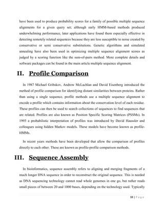 38 | P a g e
have been used to produce probability scores for a family of possible multiple sequence
alignments for a given query set; although early HMM-based methods produced
underwhelming performance, later applications have found them especially effective in
detecting remotely related sequences because they are less susceptible to noise created by
conservative or semi conservative substitutions. Genetic algorithms and simulated
annealing have also been used in optimizing multiple sequence alignment scores as
judged by a scoring function like the sum-of-pairs method. More complete details and
software packages can be found in the main article multiple sequence alignment.
II. Profile Comparison
In 1987 Michael Gribskov, Andrew McLachlan and David Eisenberg introduced the
method of profile comparison for identifying distant similarities between proteins. Rather
than using a single sequence, profile methods use a multiple sequence alignment to
encode a profile which contains information about the conservation level of each residue.
These profiles can then be used to search collections of sequences to find sequences that
are related. Profiles are also known as Position Specific Scoring Matrices (PSSMs). In
1993 a probabilistic interpretation of profiles was introduced by David Haussler and
colleagues using hidden Markov models. These models have become known as profile-
HMMs.
In recent years methods have been developed that allow the comparison of profiles
directly to each other. These are known as profile-profile comparison methods.
III. Sequence Assembly
In bioinformatics, sequence assembly refers to aligning and merging fragments of a
much longer DNA sequence in order to reconstruct the original sequence. This is needed
as DNA sequencing technology cannot read whole genomes in one go, but rather reads
small pieces of between 20 and 1000 bases, depending on the technology used. Typically
 