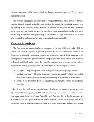 39 | P a g e
the short fragments, called reads, result from shotgun sequencing genomic DNA, or gene
transcript (ESTs).
The problem of sequence assembly can be compared to taking many copies of a book,
passing them all through a shredder, and piecing the text of the book back together just
by looking at the shredded pieces. Besides the obvious difficulty of this task, there are
some extra practical issues: the original may have many repeated paragraphs, and some
shreds may be modified during shredding to have typos. Excerpts from another book may
also be added in, and some shreds may be completely unrecognizable.
Genome Assemblers
The first sequence assemblers began to appear in the late 1980s and early 1990s as
variants of simpler sequence alignment programs to piece together vast quantities of
fragments generated by automated sequencing instruments called DNA sequencers. As
the sequenced organisms grew in size and complexity (from small viruses over plasmids
to bacteria and finally eukaryotes), the assembly programs used in these genome projects
needed to increasingly employ more and more sophisticated strategies to handle:
 Terabytes of sequencing data which need processing on computing clusters.
 Identical and nearly identical sequences (known as repeats) which can, in the
worst case, increase the time and space complexity of algorithms exponentially.
 Errors in the fragments from the sequencing instruments, which can confound
assembly.
Faced with the challenge of assembling the first larger eukaryotic genomes, the fruit
fly Drosophila melanogaster, in 2000 and the human genome just a year later, scientists
developed assemblers like Celera Assembler and Arachne able to handle genomes of
100-300 million base pairs. Subsequent to these efforts, several other groups, mostly at
the major genome sequencing centers, built large-scale assemblers, and an open source
 
