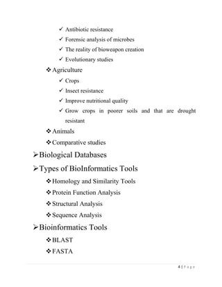 4 | P a g e
 Antibiotic resistance
 Forensic analysis of microbes
 The reality of bioweapon creation
 Evolutionary studies
Agriculture
 Crops
 Insect resistance
 Improve nutritional quality
 Grow crops in poorer soils and that are drought
resistant
Animals
Comparative studies
Biological Databases
Types of BioInformatics Tools
Homology and Similarity Tools
Protein Function Analysis
Structural Analysis
Sequence Analysis
Bioinformatics Tools
BLAST
FASTA
 