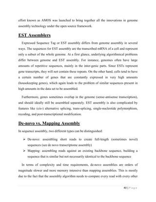 40 | P a g e
effort known as AMOS was launched to bring together all the innovations in genome
assembly technology under the open source framework.
EST Assemblers
Expressed Sequence Tag or EST assembly differs from genome assembly in several
ways. The sequences for EST assembly are the transcribed mRNA of a cell and represent
only a subset of the whole genome. At a first glance, underlying algorithmical problems
differ between genome and EST assembly. For instance, genomes often have large
amounts of repetitive sequences, mainly in the inter-genic parts. Since ESTs represent
gene transcripts, they will not contain these repeats. On the other hand, cells tend to have
a certain number of genes that are constantly expressed in very high amounts
(housekeeping genes), which again leads to the problem of similar sequences present in
high amounts in the data set to be assembled.
Furthermore, genes sometimes overlap in the genome (sense-antisense transcription),
and should ideally still be assembled separately. EST assembly is also complicated by
features like (cis-) alternative splicing, trans-splicing, single-nucleotide polymorphism,
recoding, and post-transcriptional modification.
De-novo vs. Mapping Assembly
In sequence assembly, two different types can be distinguished:
 De-novo: assembling short reads to create full-length (sometimes novel)
sequences (see de novo transcriptome assembly)
 Mapping: assembling reads against an existing backbone sequence, building a
sequence that is similar but not necessarily identical to the backbone sequence
In terms of complexity and time requirements, de-novo assemblies are orders of
magnitude slower and more memory intensive than mapping assemblies. This is mostly
due to the fact that the assembly algorithm needs to compare every read with every other
 