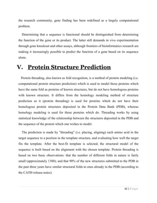 42 | P a g e
the research community, gene finding has been redefined as a largely computational
problem.
Determining that a sequence is functional should be distinguished from determining
the function of the gene or its product. The latter still demands in vivo experimentation
through gene knockout and other assays, although frontiers of bioinformatics research are
making it increasingly possible to predict the function of a gene based on its sequence
alone.
V. Protein Structure Prediction
Protein threading, also known as fold recognition, is a method of protein modeling (i.e.
computational protein structure prediction) which is used to model those proteins which
have the same fold as proteins of known structures, but do not have homologous proteins
with known structure. It differs from the homology modeling method of structure
prediction as it (protein threading) is used for proteins which do not have their
homologous protein structures deposited in the Protein Data Bank (PDB), whereas
homology modeling is used for those proteins which do. Threading works by using
statistical knowledge of the relationship between the structures deposited in the PDB and
the sequence of the protein which one wishes to model.
The prediction is made by "threading" (i.e. placing, aligning) each amino acid in the
target sequence to a position in the template structure, and evaluating how well the target
fits the template. After the best-fit template is selected, the structural model of the
sequence is built based on the alignment with the chosen template. Protein threading is
based on two basic observations: that the number of different folds in nature is fairly
small (approximately 1300); and that 90% of the new structures submitted to the PDB in
the past three years have similar structural folds to ones already in the PDB (according to
the CATH release notes).
 
