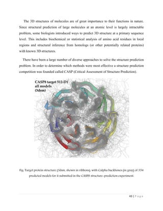 43 | P a g e
The 3D structures of molecules are of great importance to their functions in nature.
Since structural prediction of large molecules at an atomic level is largely intractable
problem, some biologists introduced ways to predict 3D structure at a primary sequence
level. This includes biochemical or statistical analysis of amino acid residues in local
regions and structural inference from homologs (or other potentially related proteins)
with known 3D structures.
There have been a large number of diverse approaches to solve the structure prediction
problem. In order to determine which methods were most effective a structure prediction
competition was founded called CASP (Critical Assessment of Structure Prediction).
Fig: Target protein structure (3dsm, shown in ribbons), with Calpha backbones (in gray) of 354
predicted models for it submitted in the CASP8 structure-prediction experiment.
 