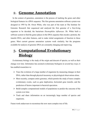 44 | P a g e
2. Genome Annotation
In the context of genomics, annotation is the process of marking the genes and other
biological features in a DNA sequence. The first genome annotation software system was
designed in 1995 by Dr. Owen White, who was part of the team at The Institute for
Genomic Research that sequenced and analyzed the first genome of a free-living
organism to be decoded, the bacterium Haemophilus influenzae. Dr. White built a
software system to find the genes (places in the DNA sequence that encode a protein), the
transfer RNA, and other features, and to make initial assignments of function to those
genes. Most current genome annotation systems work similarly, but the programs
available for analysis of genomic DNA are constantly changing and improving.
3. Computational Evolutionary
Biology
Evolutionary biology is the study of the origin and descent of species, as well as their
change over time. Informatics has assisted evolutionary biologists in several key ways; it
has enabled researchers to:
 Trace the evolution of a large number of organisms by measuring changes in their
DNA, rather than through physical taxonomy or physiological observations alone.
 More recently, compare entire genomes, which permits the study of more complex
evolutionary events, such as gene duplication, horizontal gene transfer, and the
prediction of factors important in bacterial speciation.
 Build complex computational models of populations to predict the outcome of the
system over time.
 Track and share information on an increasingly large number of species and
organisms.
Future work endeavours to reconstruct the now more complex tree of life.
 