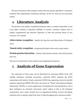 45 | P a g e
The area of research within computer science that uses genetic algorithms is sometimes
confused with computational evolutionary biology, but the two areas are not necessarily
related.
4. Literature Analysis
The growth in the number of published literature makes it virtually impossible to read
every paper, resulting in disjointed subfields of research. Literature analysis aims to
employ computational and statistical linguistics to mine this growing library of text
resources. For example:
Abbreviation recognition - identify the long-form and abbreviation of biological
terms.
Named entity recognition - recognizing biological terms such as gene names.
Protein-protein interaction - identify which proteins interact with which proteins
from text.
The area of research draws from statistics and computational linguistics.
5. Analysis of Gene Expression
The expression of many genes can be determined by measuring mRNA levels with
multiple techniques including microarrays, expressed cDNA sequence tag (EST)
sequencing, serial analysis of gene expression (SAGE) tag sequencing, massively parallel
signature sequencing (MPSS), RNA-Seq, also known as "Whole Transcriptome Shotgun
Sequencing" (WTSS), or various applications of multiplexed in-situ hybridization. All of
these techniques are extremely noise-prone and/or subject to bias in the biological
measurement, and a major research area in computational biology involves developing
statistical tools to separate signal from noise in high-throughput gene expression studies.
 