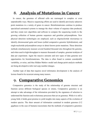 47 | P a g e
8. Analysis of Mutations in Cancer
In cancer, the genomes of affected cells are rearranged in complex or even
unpredictable ways. Massive sequencing efforts are used to identify previously unknown
point mutations in a variety of genes in cancer. Bioinformaticians continue to produce
specialized automated systems to manage the sheer volume of sequence data produced,
and they create new algorithms and software to compare the sequencing results to the
growing collection of human genome sequences and germline polymorphisms. New
physical detection technologies are employed, such as oligonucleotide microarrays to
identify chromosomal gains and losses (called comparative genomic hybridization), and
single-nucleotide polymorphism arrays to detect known point mutations. These detection
methods simultaneously measure several hundred thousand sites throughout the genome,
and when used in high-throughput to measure thousands of samples, generate terabytes of
data per experiment. Again the massive amounts and new types of data generate new
opportunities for bioinformaticians. The data is often found to contain considerable
variability, or noise, and thus Hidden Markov model and change-point analysis methods
are being developed to infer real copy number changes.
Another type of data that requires novel informatics development is the analysis of
lesions found to be recurrent among many tumors.
9. Comparative Genomics
Comparative genomics is the study of the relationship of genome structure and
function across different biological species or strains. Comparative genomics is an
attempt to take advantage of the information provided by the signatures of selection to
understand the function and evolutionary processes that act on genomes. While it is still a
young field, it holds great promise to yield insights into many aspects of the evolution of
modern species. The sheer amount of information contained in modern genomes (3.2
gigabases in the case of humans) necessitates that the methods of comparative genomics
 
