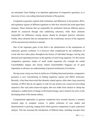 48 | P a g e
are automated. Gene finding is an important application of comparative genomics, as is
discovery of new, non-coding functional elements of the genome.
Comparative genomics exploits both similarities and differences in the proteins, RNA,
and regulatory regions of different organisms to infer how selection has acted upon these
elements. Those elements that are responsible for similarities between different species
should be conserved through time (stabilizing selection), while those elements
responsible for differences among species should be divergent (positive selection).
Finally, those elements that are unimportant to the evolutionary success of the organism
will be unconserved (selection is neutral).
One of the important goals of the field is the identification of the mechanisms of
eukaryotic genome evolution. It is however often complicated by the multiplicity of
events that have taken place throughout the history of individual lineages, leaving only
distorted and superimposed traces in the genome of each living organism. For this reason
comparative genomics studies of small model organisms (for example the model
Caenorhabditis elegans and closely related Caenorhabditis briggsae) are of great
importance to advance our understanding of general mechanisms of evolution.
Having come a long way from its initial use of finding functional proteins, comparative
genomics is now concentrating on finding regulatory regions and siRNA molecules.
Recently, it has been discovered that distantly related species often share long conserved
stretches of DNA that do not appear to code for any protein (see conserved non-coding
sequence). One such ultra-conserved region, that was stable from chicken to chimp has
undergone a sudden burst of change in the human lineage, and is found to be active in the
developing brain of the human embryo.
Computational approaches to genome comparison have recently become a common
research topic in computer science. A public collection of case studies and
demonstrations is growing, ranging from whole genome comparisons to gene expression
analysis. This has increased the introduction of different ideas, including concepts from
 