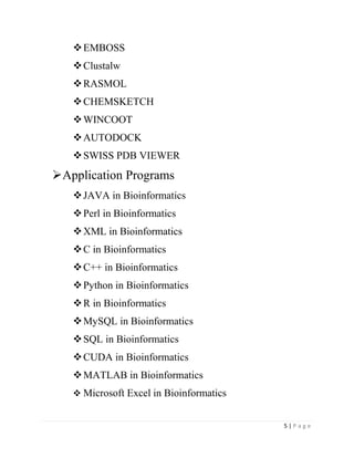 5 | P a g e
EMBOSS
Clustalw
RASMOL
CHEMSKETCH
WINCOOT
AUTODOCK
SWISS PDB VIEWER
Application Programs
JAVA in Bioinformatics
Perl in Bioinformatics
XML in Bioinformatics
C in Bioinformatics
C++ in Bioinformatics
Python in Bioinformatics
R in Bioinformatics
MySQL in Bioinformatics
SQL in Bioinformatics
CUDA in Bioinformatics
MATLAB in Bioinformatics
 Microsoft Excel in Bioinformatics
 
