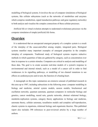 50 | P a g e
modelling of biological systems. It involves the use of computer simulations of biological
systems, like cellular subsystems (such as the networks of metabolites and enzymes
which comprise metabolism, signal transduction pathways and gene regulatory networks)
to both analyze and visualize the complex connections of these cellular processes.
Artificial life or virtual evolution attempts to understand evolutionary processes via the
computer simulation of simple (artificial) life forms.
Overview
It is understood that an unexpected emergent property of a complex system is a result
of the interplay of the cause-and-effect among simpler, integrated parts. Biological
systems manifest many important examples of emergent properties in the complex
interplay of components. Traditional study of biological systems requires reductive
methods in which quantities of data are gathered by category, such as concentration over
time in response to a certain stimulus. Computers are critical to analysis and modelling of
these data. The goal is to create accurate real-time models of a system's response to
environmental and internal stimuli, such as a model of a cancer cell in order to find
weaknesses in its signalling pathways, or modelling of ion channel mutations to see
effects on cardiomyocytes and in turn, the function of a beating heart.
A monograph on this topic summarizes an extensive amount of published research in
this area up to 1987, including subsections in the following areas: computer modelling in
biology and medicine, arterial system models, neuron models, biochemical and
oscillation networks, quantum automata, quantum computers in molecular biology and
genetics, cancer modelling, neural nets, genetic networks, abstract relational biology,
metabolic-replication systems, category theory applications in biology and medicine,
automata theory, cellular automata, tessallation models and complete self-reproduction,
chaotic systems in organisms, relational biology and organismic theories. This published
report also includes 390 references to peer-reviewed articles by a large number of
authors.
 