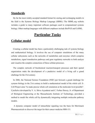 51 | P a g e
Standards
By far the most widely accepted standard format for storing and exchanging models in
the field is the Systems Biology Markup Language (SBML) The SBML.org website
includes a guide to many important software packages used in computational systems
biology. Other markup languages with different emphases include BioPAX and CellML.
Particular Tasks
Cellular model
Creating a cellular model has been a particularly challenging task of systems biology
and mathematical biology. It involves the use of computer simulations of the many
cellular subsystems such as the networks of metabolites and enzymes which comprise
metabolism, signal transduction pathways and gene regulatory networks to both analyze
and visualize the complex connections of these cellular processes.
The complex network of biochemical reaction/transport processes and their spatial
organization make the development of a predictive model of a living cell a grand
challenge for the 21st century.
In 2006, the National Science Foundation (NSF) put forward a grand challenge for
systems biology in the 21st century to build a mathematical model of the whole cell. E-
Cell Project aims "to make precise whole cell simulation at the molecular level possible".
CytoSolve developed by V. A. Shiva Ayyadurai and C. Forbes Dewey, Jr. of Department
of Biological Engineering at the Massachusetts Institute of Technology, provided a
method to model the whole cell by dynamically integrating multiple molecular pathway
models.
A dynamic computer model of intracellular signaling was the basis for Merrimack
Pharmaceuticals to discover the target for their cancer medicine MM-111.
 