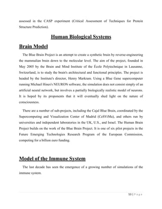 53 | P a g e
assessed in the CASP experiment (Critical Assessment of Techniques for Protein
Structure Prediction).
Human Biological Systems
Brain Model
The Blue Brain Project is an attempt to create a synthetic brain by reverse-engineering
the mammalian brain down to the molecular level. The aim of the project, founded in
May 2005 by the Brain and Mind Institute of the École Polytechnique in Lausanne,
Switzerland, is to study the brain's architectural and functional principles. The project is
headed by the Institute's director, Henry Markram. Using a Blue Gene supercomputer
running Michael Hines's NEURON software, the simulation does not consist simply of an
artificial neural network, but involves a partially biologically realistic model of neurons.
It is hoped by its proponents that it will eventually shed light on the nature of
consciousness.
There are a number of sub-projects, including the Cajal Blue Brain, coordinated by the
Supercomputing and Visualization Center of Madrid (CeSViMa), and others run by
universities and independent laboratories in the UK, U.S., and Israel. The Human Brain
Project builds on the work of the Blue Brain Project. It is one of six pilot projects in the
Future Emerging Technologies Research Program of the European Commission,
competing for a billion euro funding.
Model of the Immune System
The last decade has seen the emergence of a growing number of simulations of the
immune system.
 