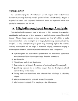 54 | P a g e
Virtual Liver
The Virtual Liver project is a 43 million euro research program funded by the German
Government, made up of seventy research group distributed across Germany. The goal is
to produce a virtual liver, a dynamic mathematical model that represents human liver
physiology, morphology and function.
11. High-throughput Image Analysis
Computational technologies are used to accelerate or fully automate the processing,
quantification and analysis of large amounts of high-information-content biomedical
imagery. Modern image analysis systems augment an observer's ability to make
measurements from a large or complex set of images, by improving accuracy, objectivity,
or speed. A fully developed analysis system may completely replace the observer.
Although these systems are not unique to biomedical imagery, biomedical imaging is
becoming more important for both diagnostics and research. Some examples are:
 High-throughput and high-fidelity quantification and sub-cellular localization
(high-content screening, cytohistopathology, Bioimage informatics)
 Morphometrics
 Clinical image analysis and visualization
 Determining the real-time air-flow patterns in breathing lungs of living animals
 Quantifying occlusion size in real-time imagery from the development of and
recovery during arterial injury
 Making behavioral observations from extended video recordings of laboratory
animals
 Infrared measurements for metabolic activity determination
 Inferring clone overlaps in DNA mapping, e.g. the Sulston score
 