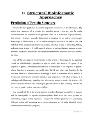 55 | P a g e
12. Structural Bioinformatic
Approaches
Prediction of Protein Structure
Protein structure prediction is another important application of bioinformatics. The
amino acid sequence of a protein, the so-called primary structure, can be easily
determined from the sequence on the gene that codes for it. In the vast majority of cases,
this primary structure uniquely determines a structure in its native environment.
Knowledge of this structure is vital in understanding the function of the protein. For lack
of better terms, structural information is usually classified as one of secondary, tertiary
and quaternary structure. A viable general solution to such predictions remains an open
problem. As of now, most efforts have been directed towards heuristics that work most of
the time.
One of the key ideas in bioinformatics is the notion of homology. In the genomic
branch of bioinformatics, homology is used to predict the function of a gene: if the
sequence of gene A, whose function is known, is homologous to the sequence of gene B,
whose function is unknown, one could infer that B may share A's function. In the
structural branch of bioinformatics, homology is used to determine which parts of a
protein are important in structure formation and interaction with other proteins. In a
technique called homology modeling, this information is used to predict the structure of a
protein once the structure of a homologous protein is known. This currently remains the
only way to predict protein structures reliably.
One example of this is the similar protein homology between hemoglobin in humans
and the hemoglobin in legumes (leghemoglobin). Both serve the same purpose of
transporting oxygen in the organism. Though both of these proteins have completely
different amino acid sequences, their protein structures are virtually identical, which
reflects their near identical purposes.
 