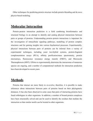56 | P a g e
Other techniques for predicting protein structure include protein threading and de novo
physics-based modeling.
Molecular Interaction
Protein–protein interaction prediction is a field combining bioinformatics and
structural biology in an attempt to identify and catalog physical interactions between
pairs or groups of proteins. Understanding protein–protein interactions is important for
the investigation of intracellular signaling pathways, modelling of protein complex
structures and for gaining insights into various biochemical processes. Experimentally,
physical interactions between pairs of proteins can be inferred from a variety of
experimental techniques, including yeast two-hybrid systems, protein-fragment
complementation assays (PCA), affinity purification/mass spectrometry, protein
microarrays, fluorescence resonance energy transfer (FRET), and Microscale
Thermophoresis (MST). Efforts to experimentally determine the interactome of numerous
species are ongoing, and a number of computational methods for interaction prediction
have been developed in recent years.
Methods
Proteins that interact are more likely to co-evolve, therefore, it is possible to make
inferences about interactions between pairs of proteins based on their phylogenetic
distances. It has also been observed in some cases that pairs of interacting proteins have
fused orthologues in other organisms. In addition, a number of bound protein complexes
have been structurally solved and can be used to identify the residues that mediate the
interaction so that similar motifs can be located in other organisms.
 