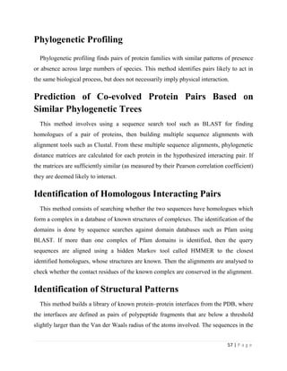 57 | P a g e
Phylogenetic Profiling
Phylogenetic profiling finds pairs of protein families with similar patterns of presence
or absence across large numbers of species. This method identifies pairs likely to act in
the same biological process, but does not necessarily imply physical interaction.
Prediction of Co-evolved Protein Pairs Based on
Similar Phylogenetic Trees
This method involves using a sequence search tool such as BLAST for finding
homologues of a pair of proteins, then building multiple sequence alignments with
alignment tools such as Clustal. From these multiple sequence alignments, phylogenetic
distance matrices are calculated for each protein in the hypothesized interacting pair. If
the matrices are sufficiently similar (as measured by their Pearson correlation coefficient)
they are deemed likely to interact.
Identification of Homologous Interacting Pairs
This method consists of searching whether the two sequences have homologues which
form a complex in a database of known structures of complexes. The identification of the
domains is done by sequence searches against domain databases such as Pfam using
BLAST. If more than one complex of Pfam domains is identified, then the query
sequences are aligned using a hidden Markov tool called HMMER to the closest
identified homologues, whose structures are known. Then the alignments are analysed to
check whether the contact residues of the known complex are conserved in the alignment.
Identification of Structural Patterns
This method builds a library of known protein–protein interfaces from the PDB, where
the interfaces are defined as pairs of polypeptide fragments that are below a threshold
slightly larger than the Van der Waals radius of the atoms involved. The sequences in the
 