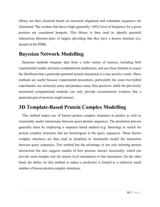 58 | P a g e
library are then clustered based on structural alignment and redundant sequences are
eliminated. The residues that have a high (generally >50%) level of frequency for a given
position are considered hotspots. This library is then used to identify potential
interactions between pairs of targets, providing that they have a known structure (i.e.
present in the PDB).
Bayesian Network Modelling
Bayesian methods integrate data from a wide variety of sources, including both
experimental results and prior computational predictions, and use these features to assess
the likelihood that a particular potential protein interaction is a true positive result. These
methods are useful because experimental procedures, particularly the yeast two-hybrid
experiments, are extremely noisy and produce many false positives, while the previously
mentioned computational methods can only provide circumstantial evidence that a
particular pair of proteins might interact.
3D Template-Based Protein Complex Modelling
This method makes use of known protein complex structures to predict as well as
structurally model interactions between query protein sequences. The prediction process
generally starts by employing a sequence based method (e.g. Interolog) to search for
protein complex structures that are homologous to the query sequences. These known
complex structures are then used as templates to structurally model the interaction
between query sequences. This method has the advantage of not only inferring protein
interactions but also suggests models of how proteins interact structurally, which can
provide some insights into the atomic level mechanism of that interaction. On the other
hand, the ability for this method to makes a prediction is limited to a relatively small
number of known protein complex structures.
 
