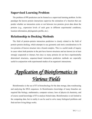 59 | P a g e
Supervised Learning Problem
The problem of PPI prediction can be framed as a supervised learning problem. In this
paradigm the known protein interactions supervise the estimation of a function that can
predict whether an interaction exists or not between two proteins given data about the
proteins (e.g., expression levels of each gene in different experimental conditions,
location information, phylogenetic profile, etc.).
Relationship to Docking Methods
The field of protein–protein interaction prediction is closely related to the field of
protein–protein docking, which attempts to use geometric and steric considerations to fit
two proteins of known structure into a bound complex. This is a useful mode of inquiry
in cases where both proteins in the pair have known structures and are known (or at least
strongly suspected) to interact, but since so many proteins do not have experimentally
determined structures, sequence-based interaction prediction methods are especially
useful in conjunction with experimental studies of an organism's interactome.
Application of Bioinformatics in
Various Fields
Bioinformatics is the use of IT in biotechnology for the data storage, data warehousing
and analyzing the DNA sequences. In Bioinfomatics knowledge of many branches are
required like biology, mathematics, computer science, laws of physics & chemistry, and
of course sound knowledge of IT to analyze biotech data. Bioinformatics is not limited to
the computing data, but in reality it can be used to solve many biological problems and
find out how living things works.
 