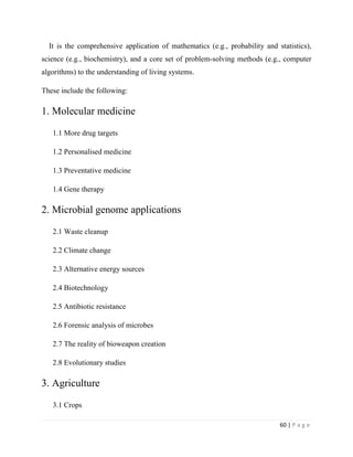 60 | P a g e
It is the comprehensive application of mathematics (e.g., probability and statistics),
science (e.g., biochemistry), and a core set of problem-solving methods (e.g., computer
algorithms) to the understanding of living systems.
These include the following:
1. Molecular medicine
1.1 More drug targets
1.2 Personalised medicine
1.3 Preventative medicine
1.4 Gene therapy
2. Microbial genome applications
2.1 Waste cleanup
2.2 Climate change
2.3 Alternative energy sources
2.4 Biotechnology
2.5 Antibiotic resistance
2.6 Forensic analysis of microbes
2.7 The reality of bioweapon creation
2.8 Evolutionary studies
3. Agriculture
3.1 Crops
 