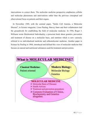 62 | P a g e
interventions to correct them. The molecular medicine perspective emphasizes cellular
and molecular phenomena and interventions rather than the previous conceptual and
observational focus on patients and their organs.
In November 1949, with the seminal paper, "Sickle Cell Anemia, a Molecular
Disease", in Science magazine, Linus Pauling, Harvey Itano and their collaborators laid
the groundwork for establishing the field of molecular medicine. In 1956, Roger J.
Williams wrote Biochemical Individuality, a prescient book about genetics, prevention
and treatment of disease on a molecular basis, and nutrition which is now variously
referred to as individualized medicine and orthomolecular medicine. Another paper in
Science by Pauling in 1968, introduced and defined this view of molecular medicine that
focuses on natural and nutritional substances used for treatment and prevention.
 