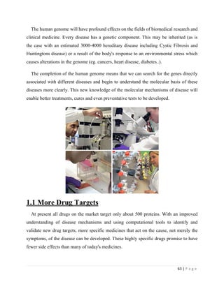 63 | P a g e
The human genome will have profound effects on the fields of biomedical research and
clinical medicine. Every disease has a genetic component. This may be inherited (as is
the case with an estimated 3000-4000 hereditary disease including Cystic Fibrosis and
Huntingtons disease) or a result of the body's response to an environmental stress which
causes alterations in the genome (eg. cancers, heart disease, diabetes..).
The completion of the human genome means that we can search for the genes directly
associated with different diseases and begin to understand the molecular basis of these
diseases more clearly. This new knowledge of the molecular mechanisms of disease will
enable better treatments, cures and even preventative tests to be developed.
1.1 More Drug Targets
At present all drugs on the market target only about 500 proteins. With an improved
understanding of disease mechanisms and using computational tools to identify and
validate new drug targets, more specific medicines that act on the cause, not merely the
symptoms, of the disease can be developed. These highly specific drugs promise to have
fewer side effects than many of today's medicines.
 