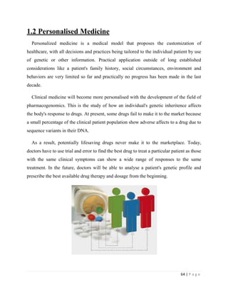 64 | P a g e
1.2 Personalised Medicine
Personalized medicine is a medical model that proposes the customization of
healthcare, with all decisions and practices being tailored to the individual patient by use
of genetic or other information. Practical application outside of long established
considerations like a patient's family history, social circumstances, environment and
behaviors are very limited so far and practically no progress has been made in the last
decade.
Clinical medicine will become more personalised with the development of the field of
pharmacogenomics. This is the study of how an individual's genetic inheritence affects
the body's response to drugs. At present, some drugs fail to make it to the market because
a small percentage of the clinical patient population show adverse affects to a drug due to
sequence variants in their DNA.
As a result, potentially lifesaving drugs never make it to the marketplace. Today,
doctors have to use trial and error to find the best drug to treat a particular patient as those
with the same clinical symptoms can show a wide range of responses to the same
treatment. In the future, doctors will be able to analyse a patient's genetic profile and
prescribe the best available drug therapy and dosage from the beginning.
 